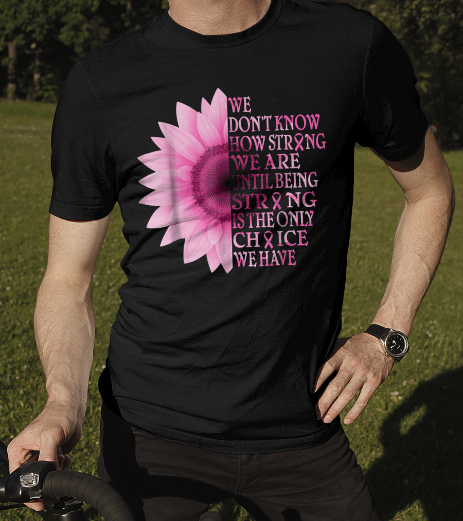 We Don't Know How Strong We Are Until Being Strong Is The Only Choice We Have Pink Flower Breast Cancer Awareness T-Shirt