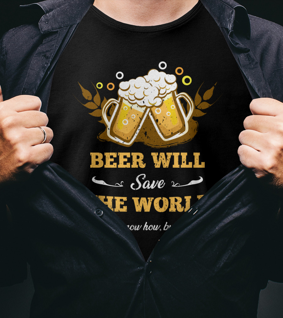Beer Will Save The World I Don't Know How But It Will For Beer Lovers T-Shirt