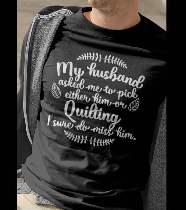 My Husband Asked Me To Pick Either Him Or Quilting I Sure Do Miss Him T-Shirt