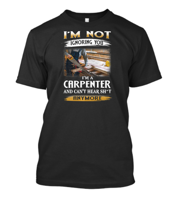 I'm Not Ignoring You I'm A Carpenter And Can't Hear Sh*t Anymore T-Shirt