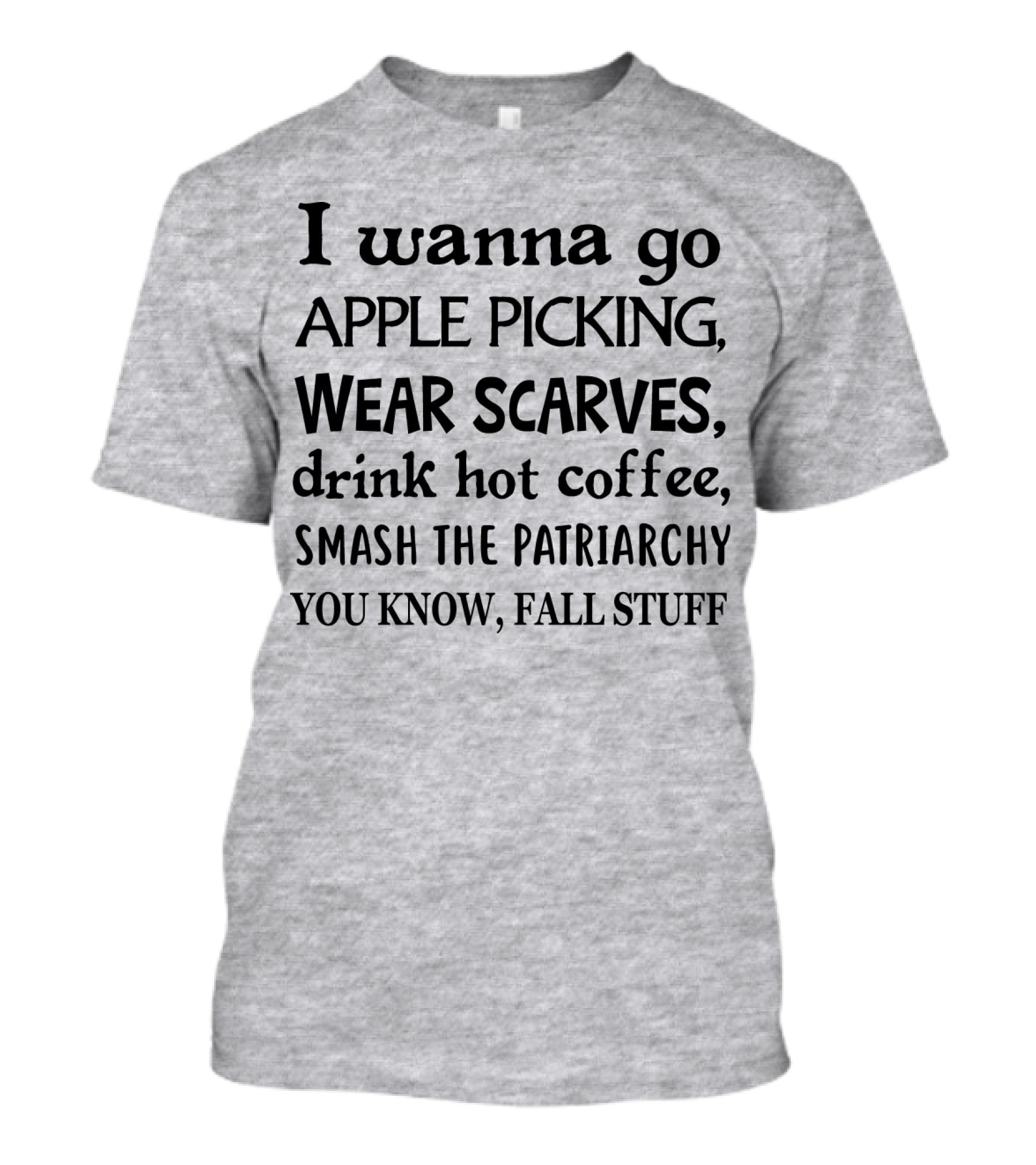 I Wanna Go Apple Picking Wear Scarves Drink Hot Coffee Smash The Patriarchy You Know Fall Stuff T-Shirt