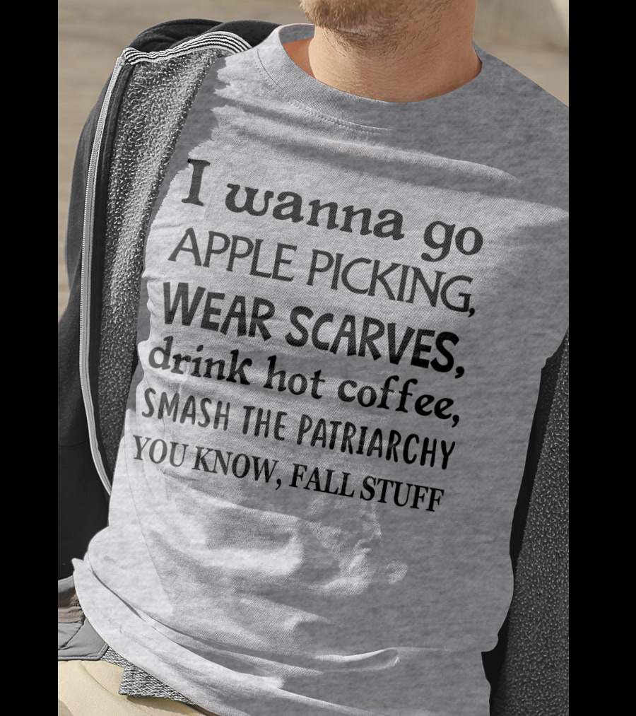 I Wanna Go Apple Picking Wear Scarves Drink Hot Coffee Smash The Patriarchy You Know Fall Stuff T-Shirt
