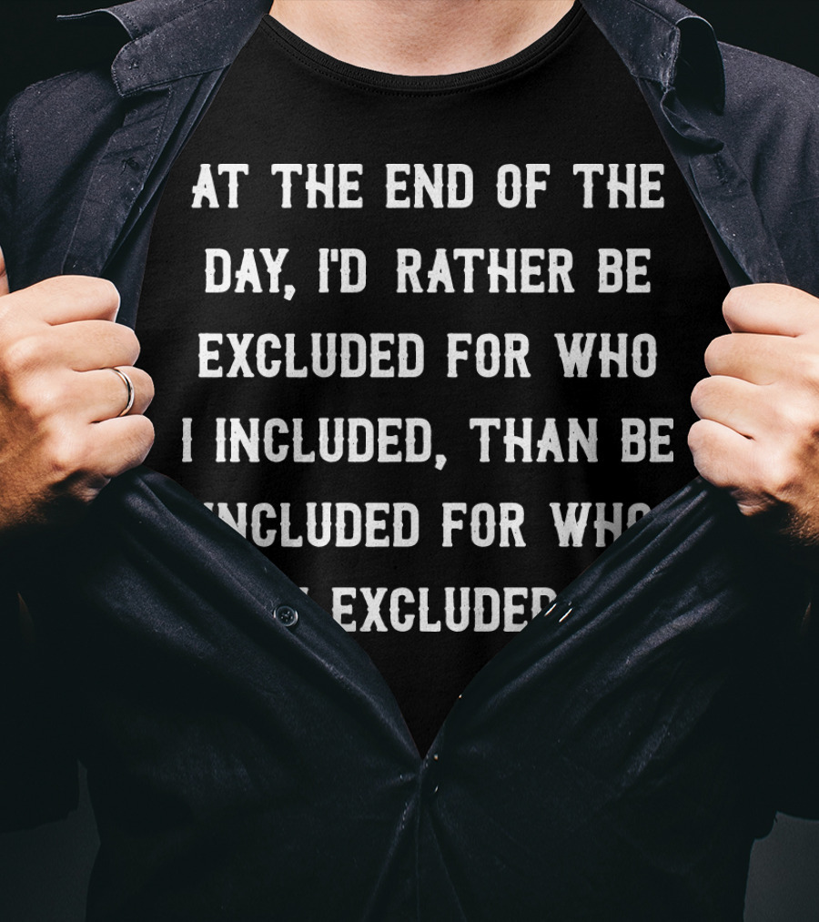 At The End Of The Day, I'd Rather Be Excluded For Who I Included Than Be Included For Who I Excluded T-Shirt