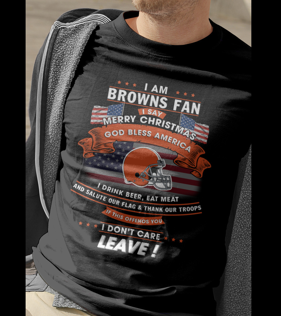 I Am Browns Fan I Say Merry Christmas God Bless America I Drink Beer Eat Meat Salute Our Flag Thank Our Troops If This Offends You I Don’t Care Leave T-Shirt