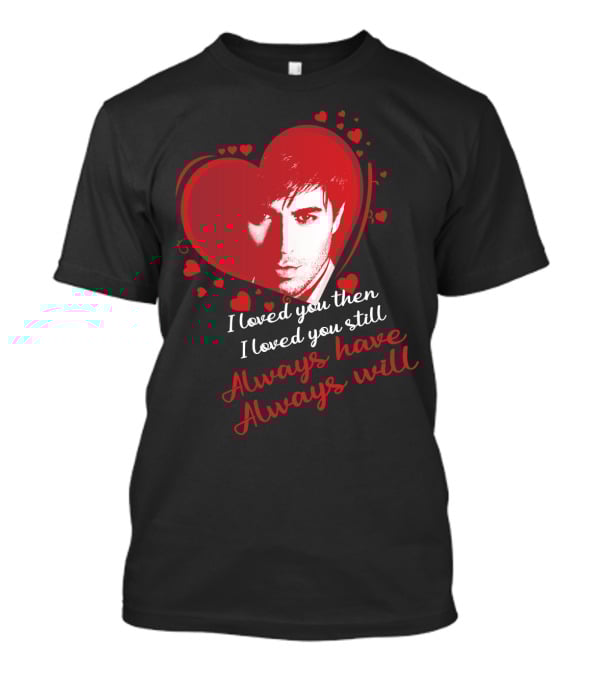 Enrique Iglesias I Loved You Then I Loved You Still Always Have Always Will T-Shirt