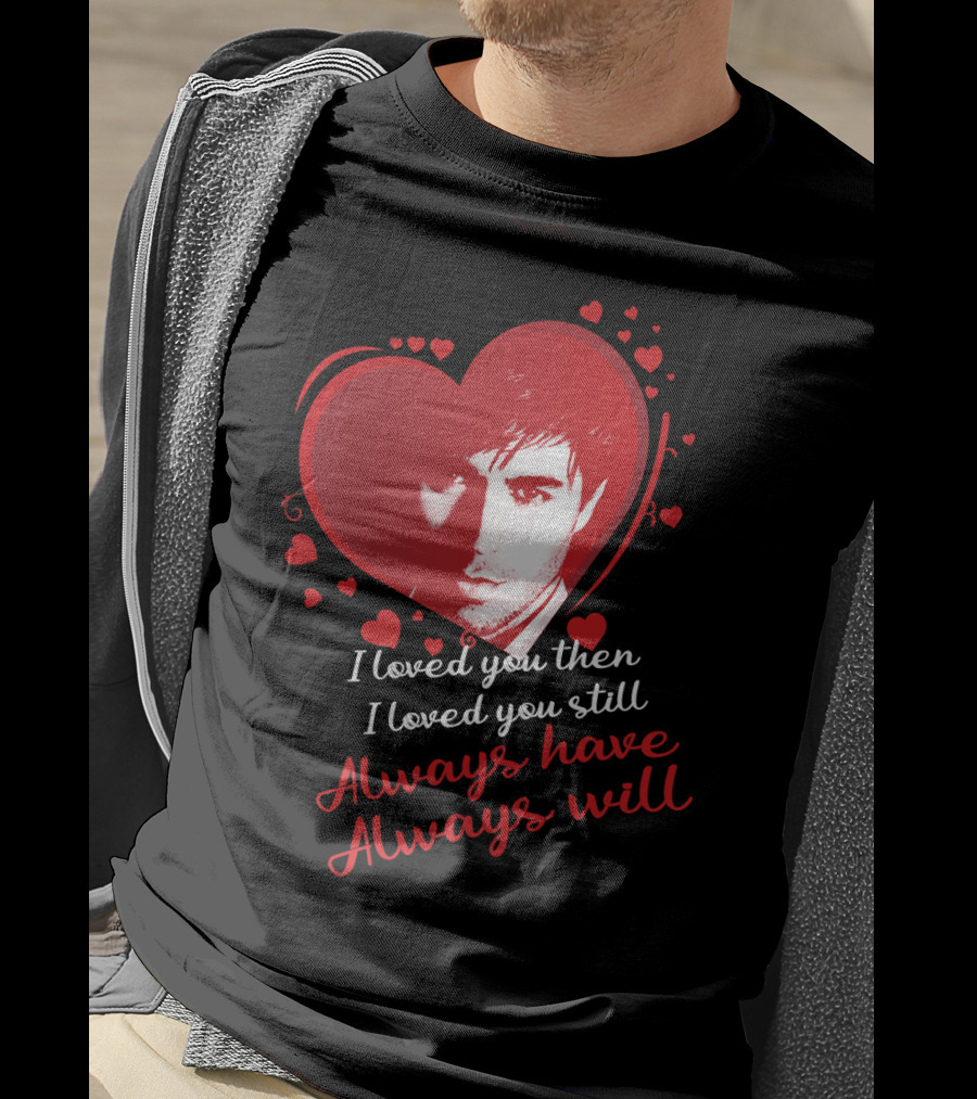 Enrique Iglesias I Loved You Then I Loved You Still Always Have Always Will T-Shirt