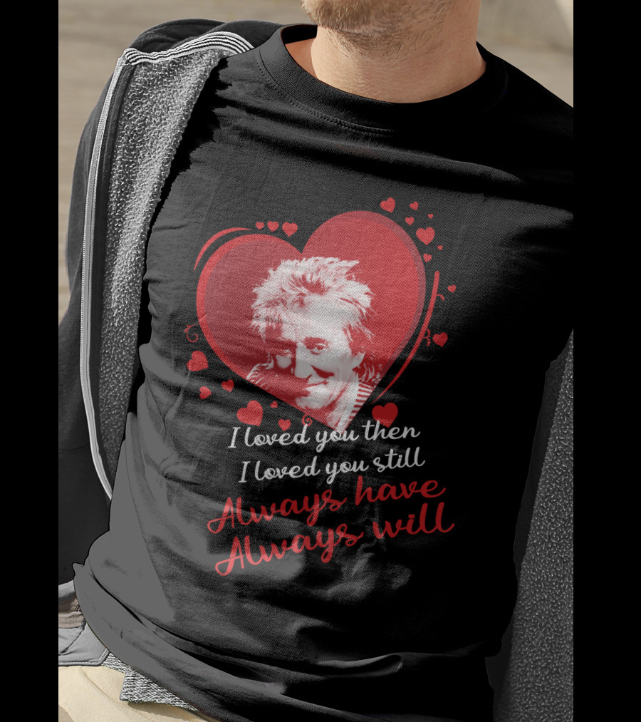 Rod Stewart I Loved You Then I Loved You Still Always Have Always Will T-Shirt