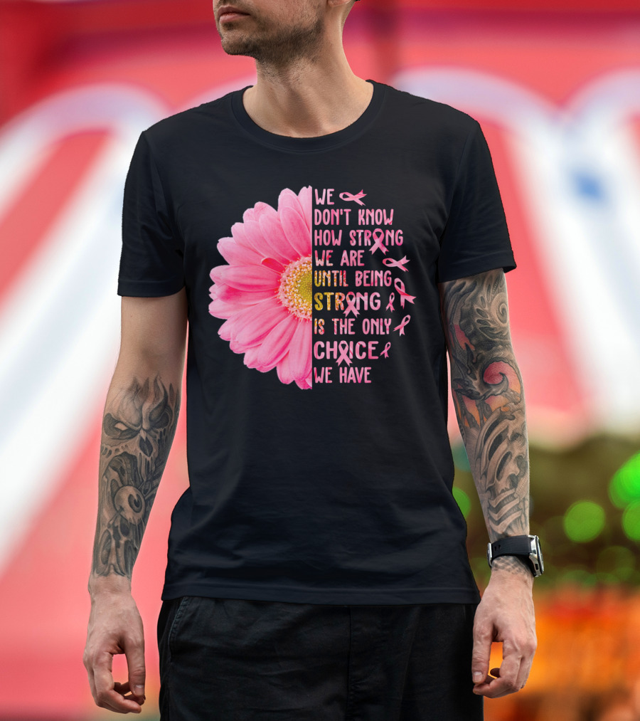 We Don't Know How Strong We Are Until Being Strong Is the Only Choice We Have Pink Flower Breast Cancer T-Shirt