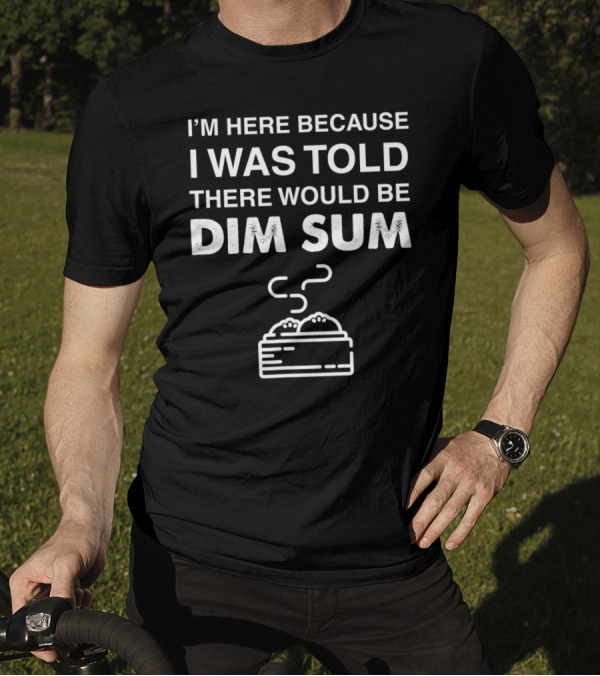 I'M HERE BECAUSE I WAS TOLD THERE WOULD BE DIM SUM T-Shirt