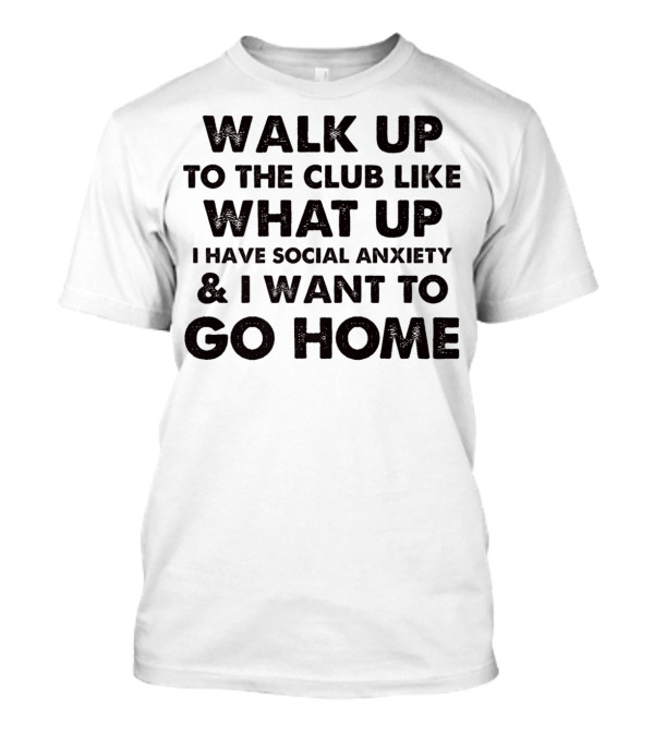 Walk Up To The Club Like What Up I Have Social Anxiety And I Want To Go Home T-Shirt