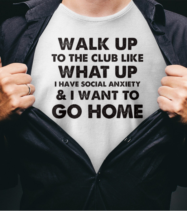 Walk Up To The Club Like What Up I Have Social Anxiety And I Want To Go Home T-Shirt