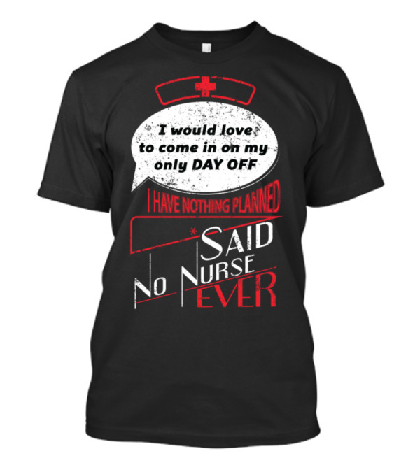 I Would Love To Come In On My Only Day Off Said No Nurse Ever T-Shirt