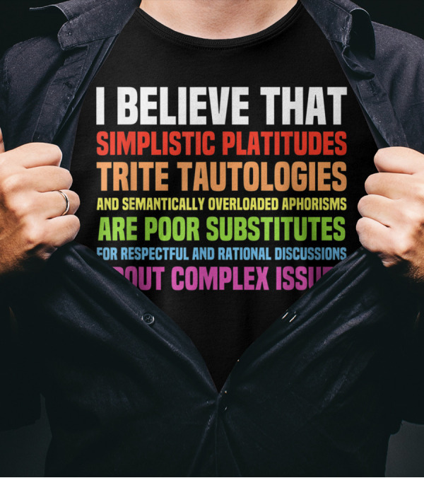 I Believe That Simplistic Platitudes Trite Tautologies And Semantically Overloaded Aphorisms Are Poor Substitutes For Respectful And Rational Discussions About Complex Issues T-Shirt
