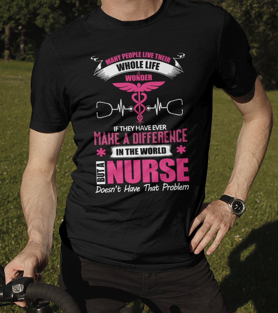 Many People Live Their Whole Life Wonder If They Have Ever Make A Difference But A Nurse Doesn't Have That Problem T-Shirt