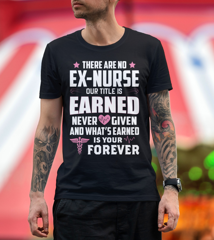 THERE ARE NO EX-NURSE OUR TITLE IS EARNED NEVER GIVEN AND WHAT'S EARNED IS YOUR FOREVER T-Shirt