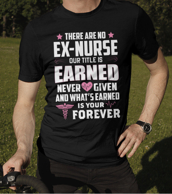 THERE ARE NO EX-NURSE OUR TITLE IS EARNED NEVER GIVEN AND WHAT'S EARNED IS YOUR FOREVER T-Shirt
