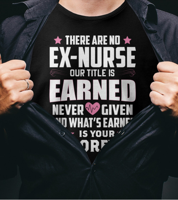 THERE ARE NO EX-NURSE OUR TITLE IS EARNED NEVER GIVEN AND WHAT'S EARNED IS YOUR FOREVER T-Shirt