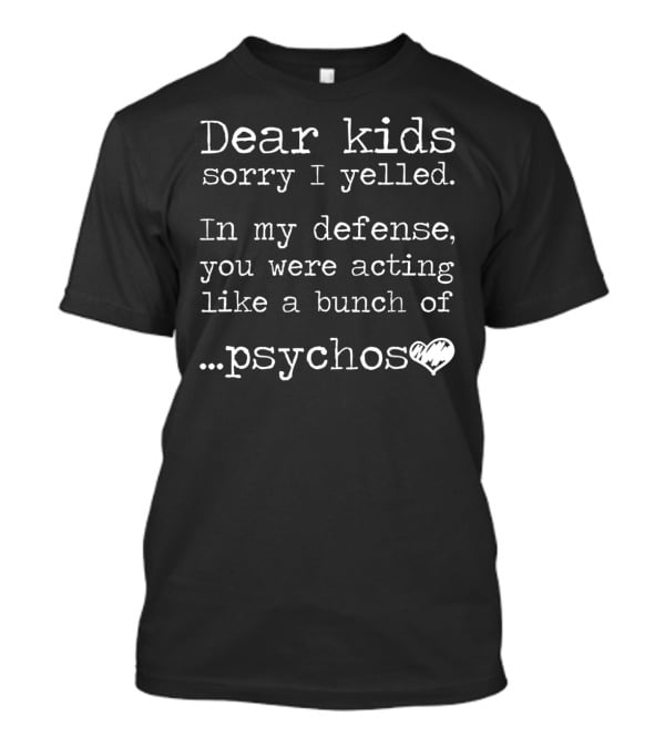 Dear Kids Sorry I Yelled In My Defense You Were Acting Like A Bunch Of Psychos T-Shirt