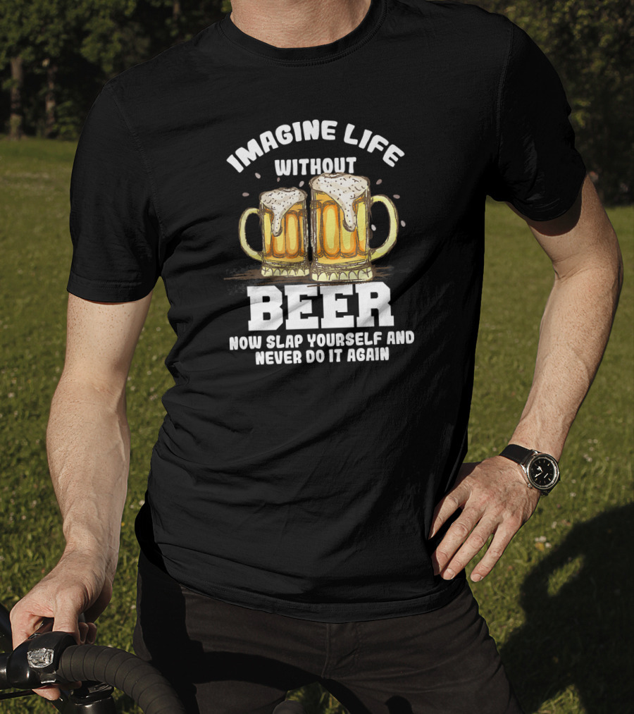 Imagine Life Without Beer Now Slap Yourself And Never Do It Again T-Shirt