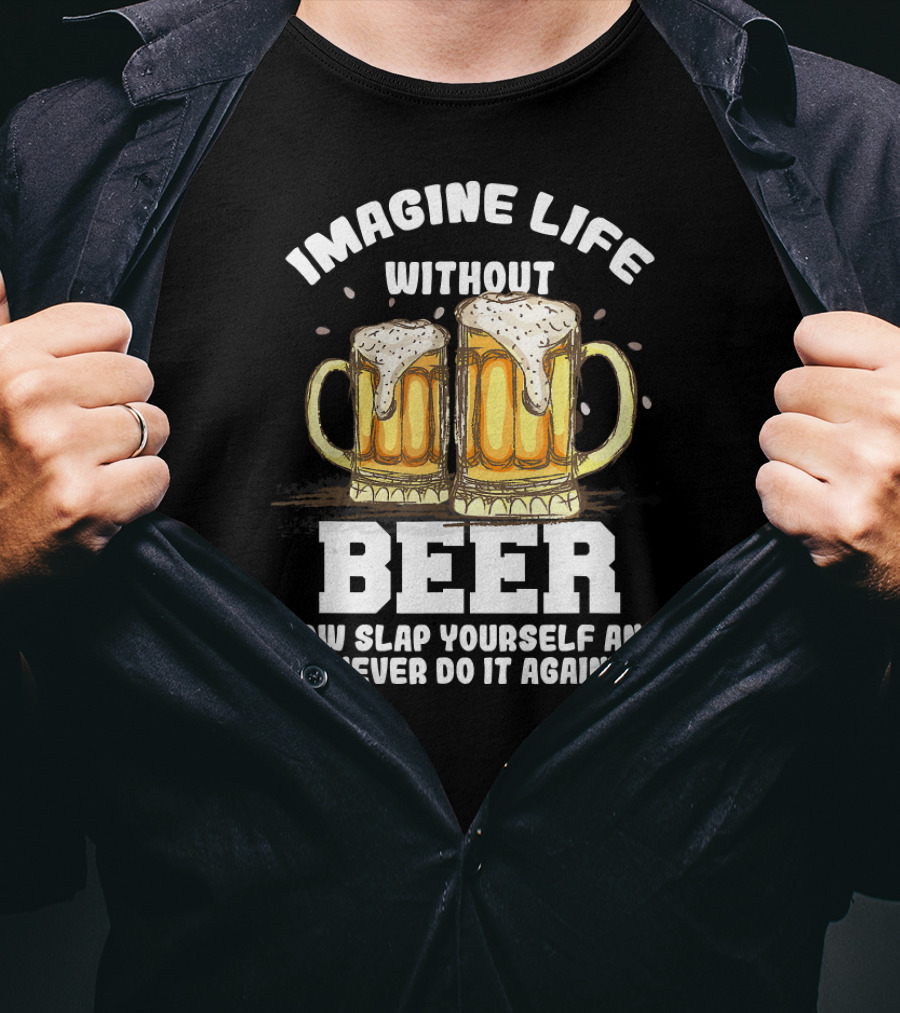Imagine Life Without Beer Now Slap Yourself And Never Do It Again T-Shirt