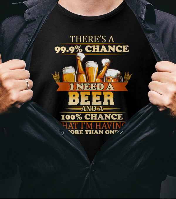 There's A 99.9% Chance I Need A Beer And 100% Chance That I'm Having More Than One T-Shirt