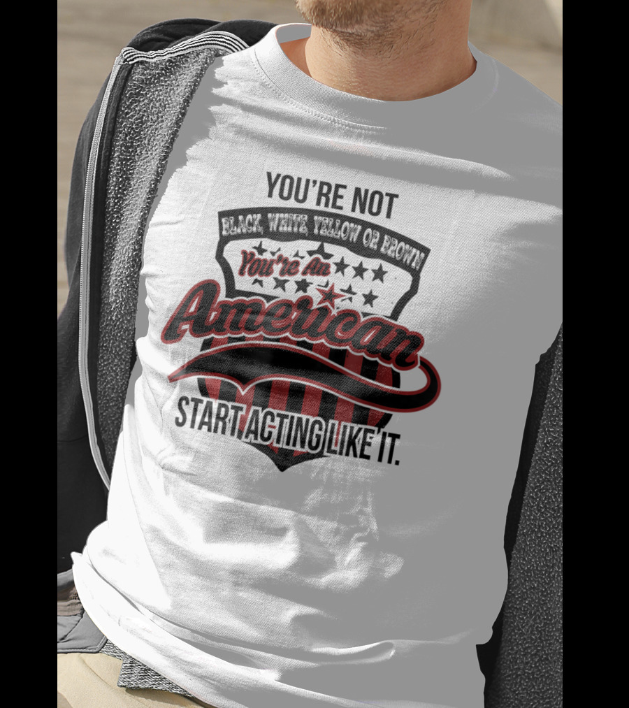 You're Not Black White Yellow Or Brown You're An American Start Acting Like It Patriotic Shield T-Shirt