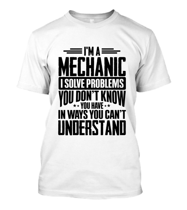 I'm A Mechanic I Solve Problems You Don't Know You Have In Ways You Can't Understand T-Shirt