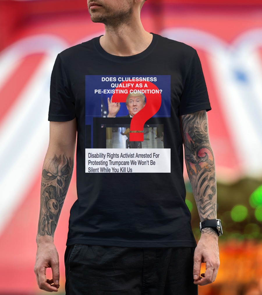 DOES CLUELESSNESS QUALIFY AS A PRE-EXISTING CONDITION DISABILITY RIGHTS ACTIVIST ARRESTED FOR PROTESTING TRUMPCARE T-Shirt