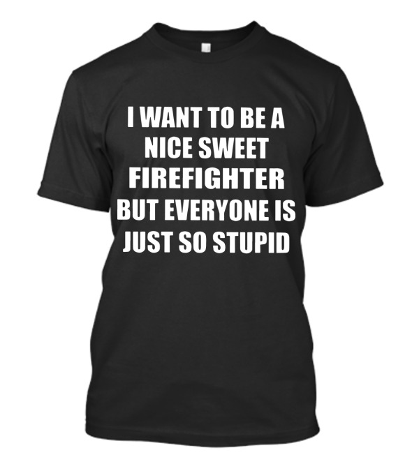 I Want To Be A Nice Sweet Firefighter But Everyone Is Just So Stupid T-Shirt