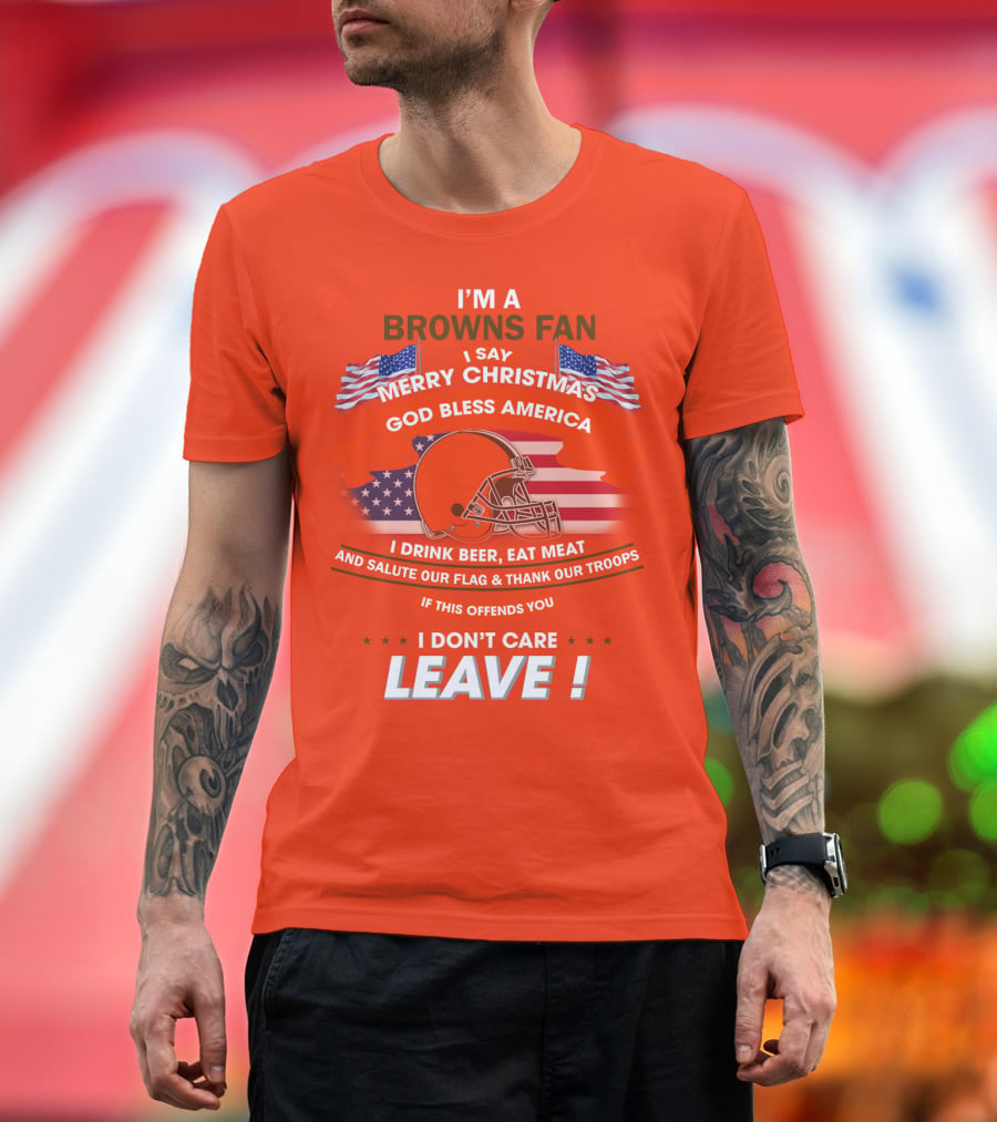 I'm A Browns Fan I Say Merry Christmas God Bless America I Drink Beer Eat Meat And Salute Our Flag & Thank Our Troops If This Offends You I Don't Care Leave T-Shirt