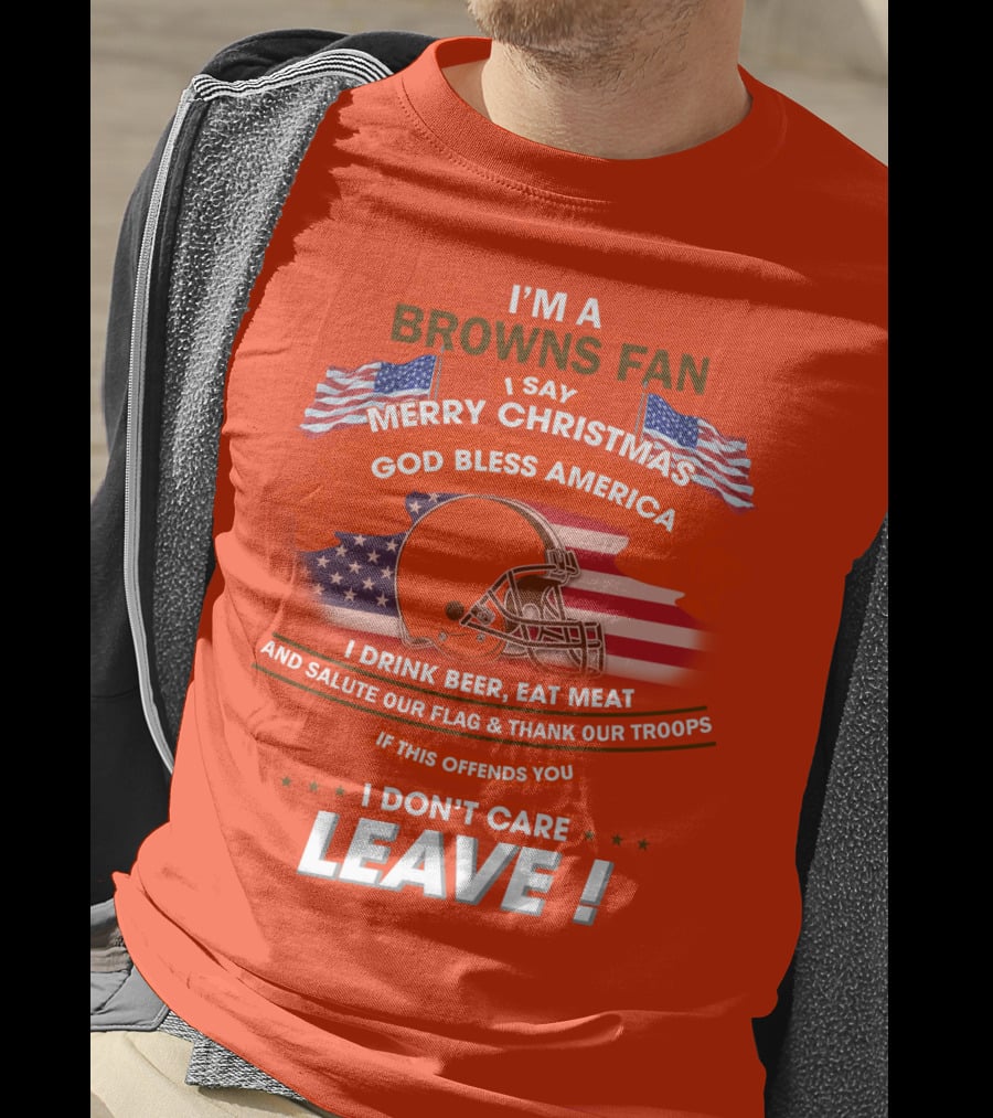 I'm A Browns Fan I Say Merry Christmas God Bless America I Drink Beer Eat Meat And Salute Our Flag & Thank Our Troops If This Offends You I Don't Care Leave T-Shirt