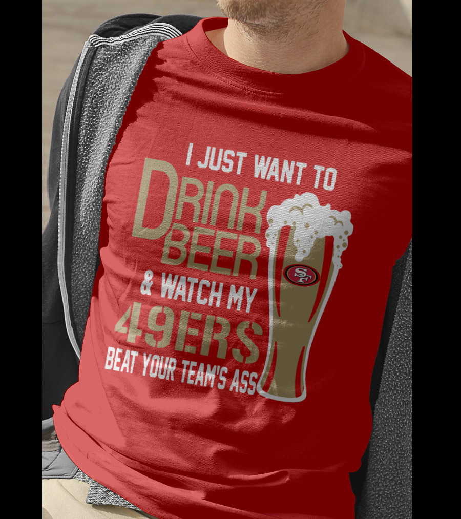 I Just Want To Drink Beer And Watch My 49ers Beat Your Team's Ass T-Shirt