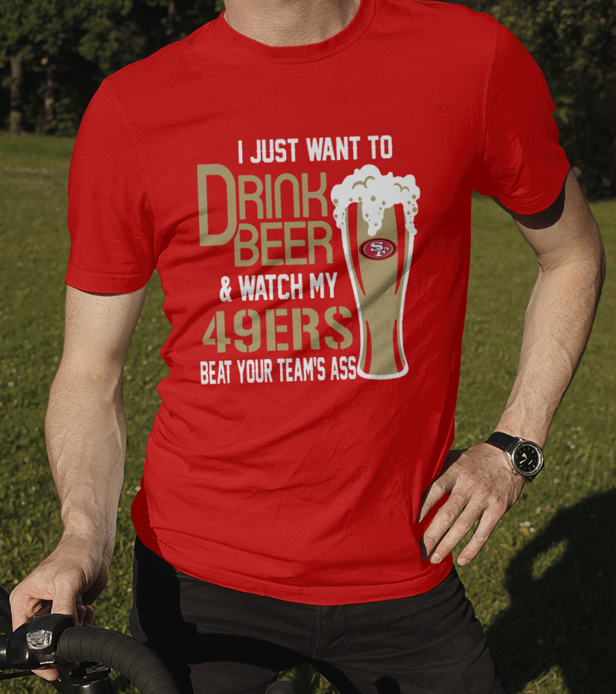 I Just Want To Drink Beer And Watch My 49ers Beat Your Team's Ass T-Shirt