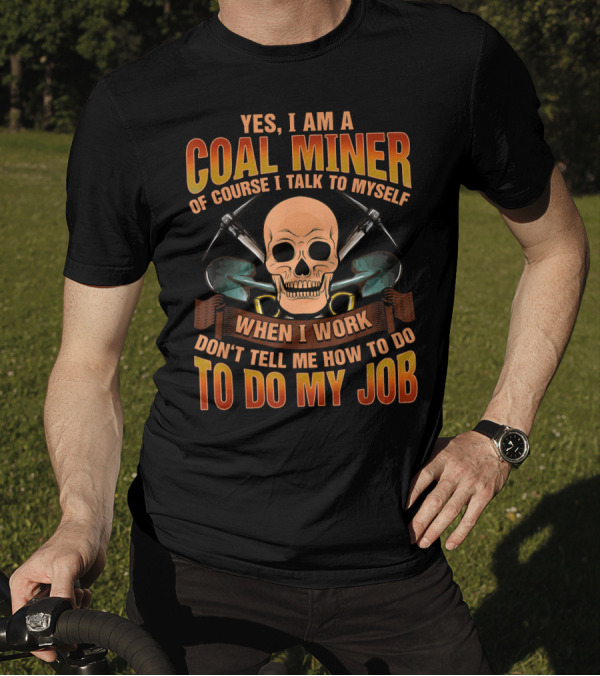 YES I AM A COAL MINER OF COURSE I TALK TO MYSELF WHEN I WORK DON'T TELL ME HOW TO DO MY JOB T-Shirt