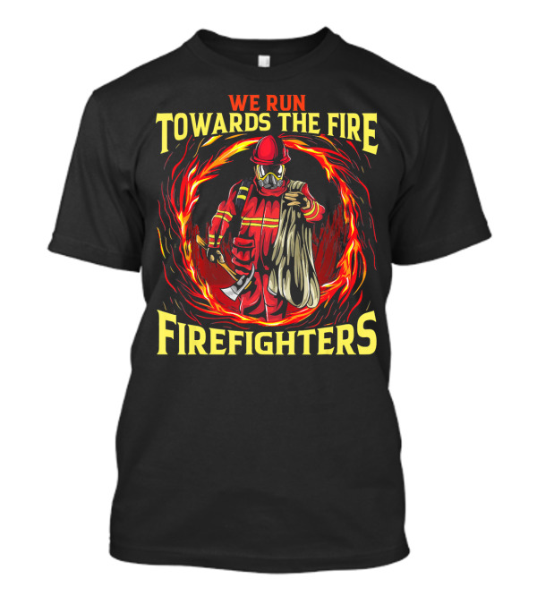 We Run Towards The Fire Firefighters Heroic Courage T-Shirt