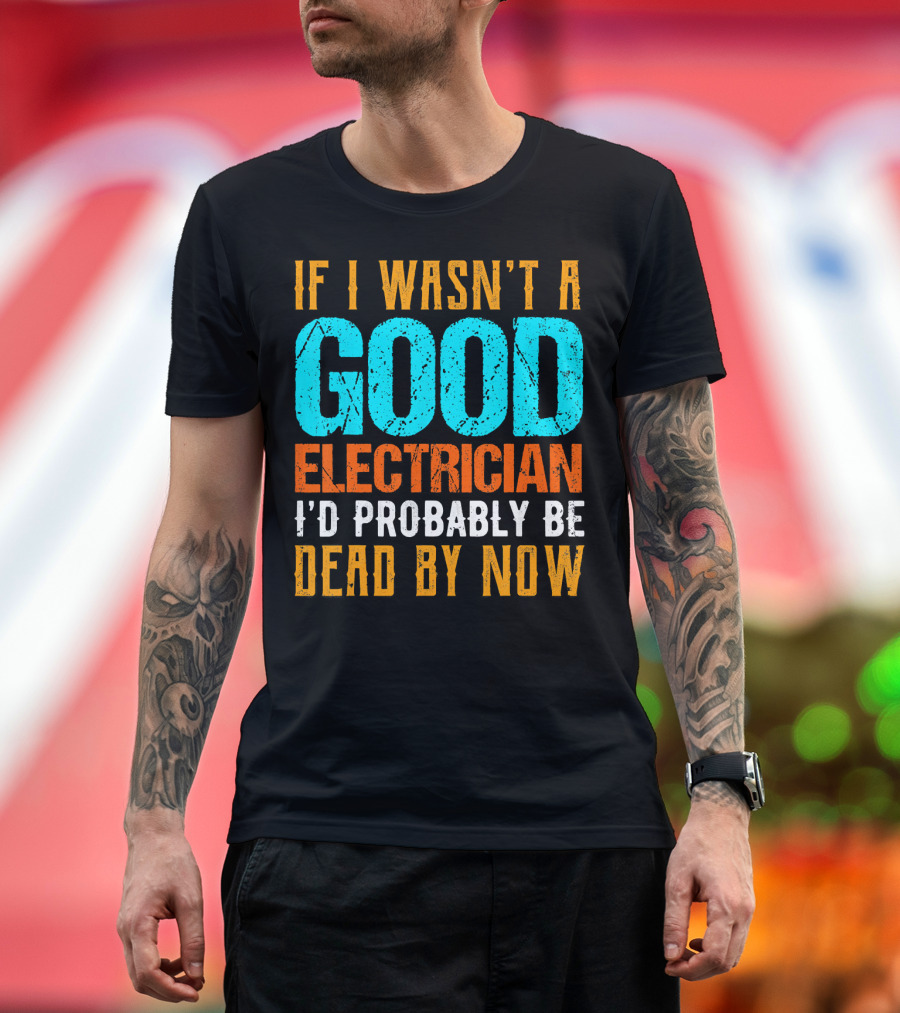 If I Wasn't a Good Electrician I'd Probably Be Dead by Now T-Shirt