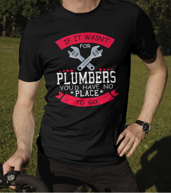 If It Wasn't For Plumbers You'd Have No Place To Go T-Shirt