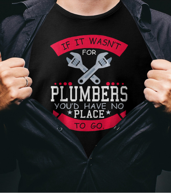 If It Wasn't For Plumbers You'd Have No Place To Go T-Shirt