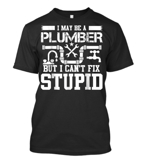 I May Be A Plumber But I Can't Fix Stupid T-Shirt