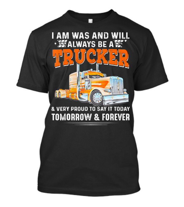 I Am Was And Will Always Be A Trucker Very Proud To Say It Today Tomorrow And Forever T-Shirt