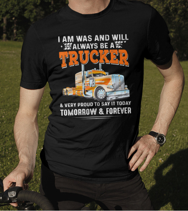 I Am Was And Will Always Be A Trucker Very Proud To Say It Today Tomorrow And Forever T-Shirt