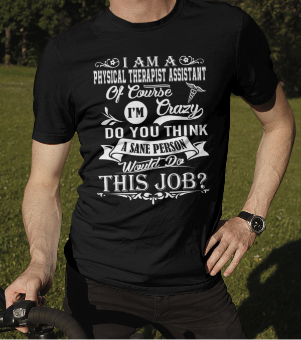 I Am A Physical Therapist Assistant Of Course I'm Crazy Do You Think A Sane Person Would Do This Job? T-Shirt