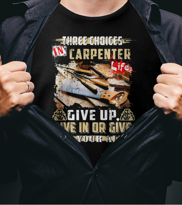 Three Choices In Carpenter Life Give Up Give In Or Give It Your All T-Shirt