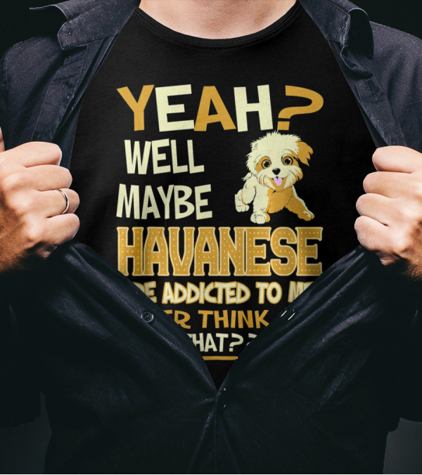 Yeah Well Maybe Havanese Are Addicted To Me Ever Think Of That T-Shirt