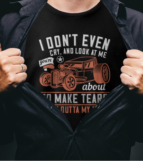 I Don't Even Cry Look At Me You're About To Make Tears Come Outta My Face Hot Rod T-Shirt