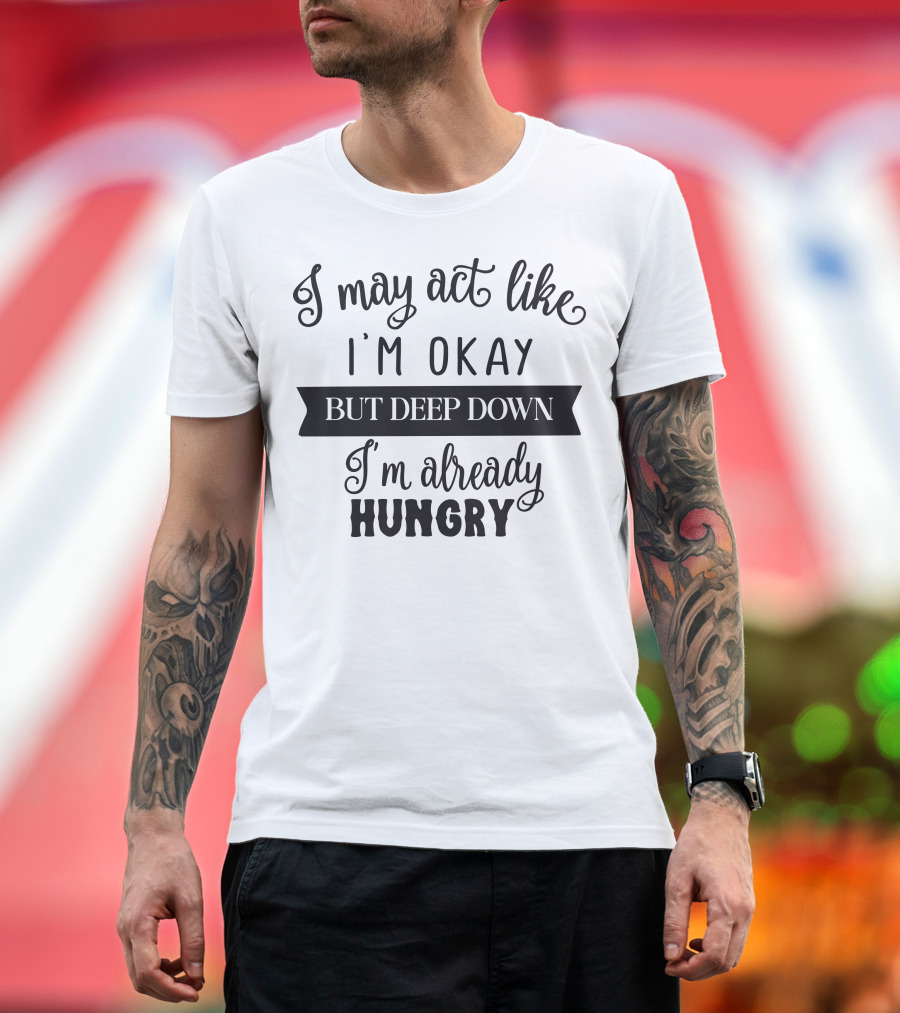 I May Act Like I'm Okay But Deep Down I'm Already Hungry T-Shirt