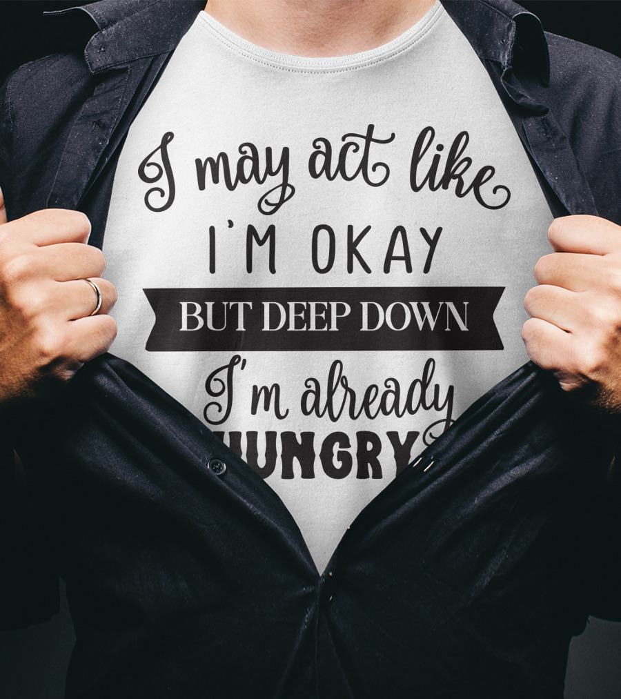 I May Act Like I'm Okay But Deep Down I'm Already Hungry T-Shirt