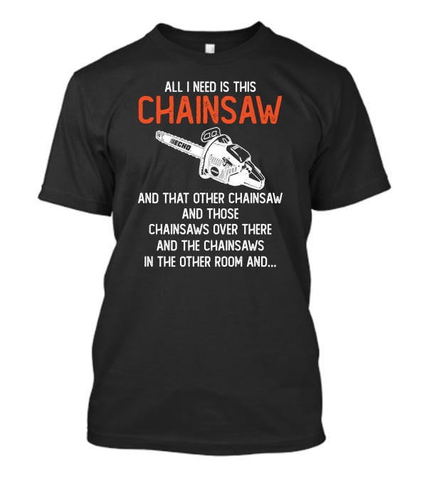 All I Need Is This Echo Chainsaw And That Other Chainsaw And Those Chainsaws Over There And The Chainsaws In The Other Room And.. T-Shirt