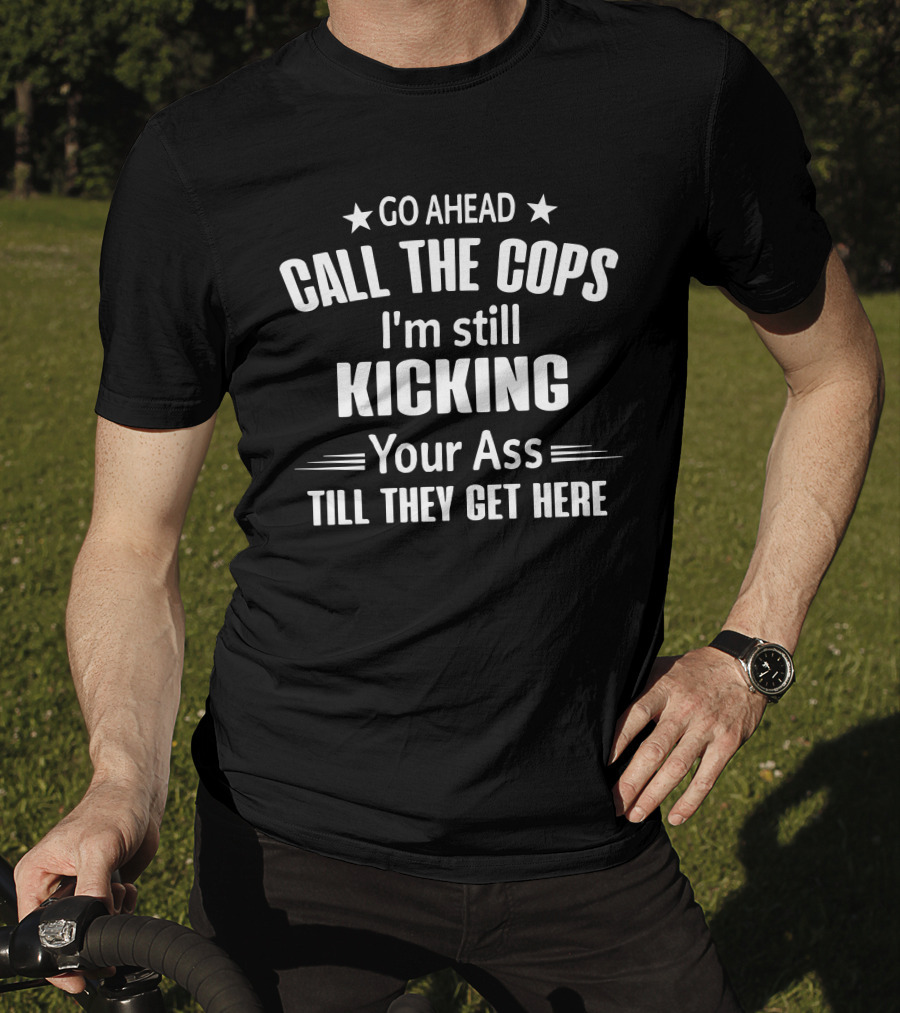 Go Ahead Call The Cops I'm Still Kicking Your Ass Till They Get Here T-Shirt
