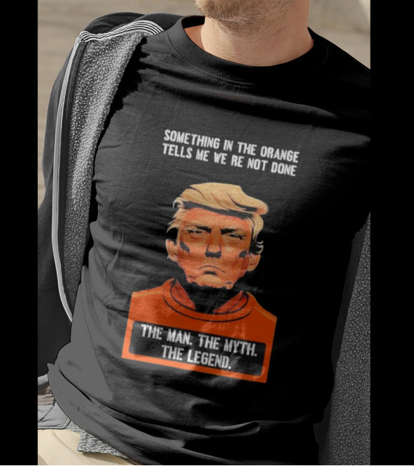 Donald Trump Something In The Orange Tells Me We’re Not Done The Man The Myth The Legend T-Shirt